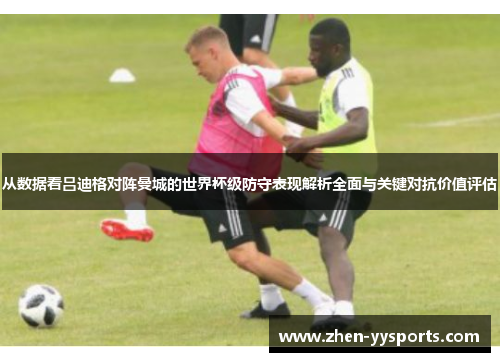 从数据看吕迪格对阵曼城的世界杯级防守表现解析全面与关键对抗价值评估 从数据看吕迪格对阵曼城的世界杯级防守表现解析全面与关键对抗价值评估